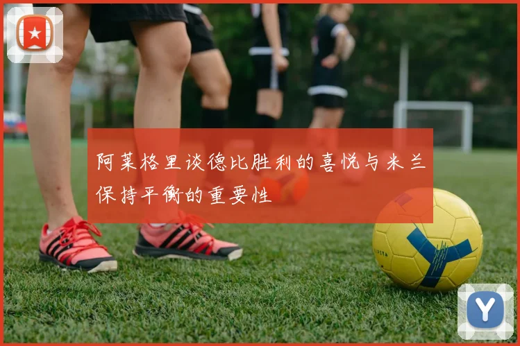 阿莱格里谈德比胜利的喜悦与米兰保持平衡的重要性
