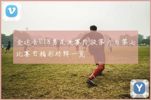 全运会U18男足决赛阶段第六与第七比赛日精彩对阵一览