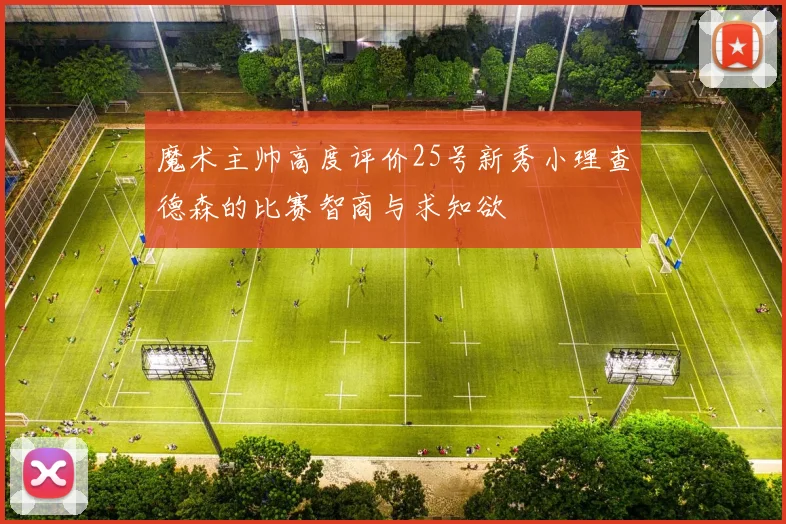 魔术主帅高度评价25号新秀小理查德森的比赛智商与求知欲