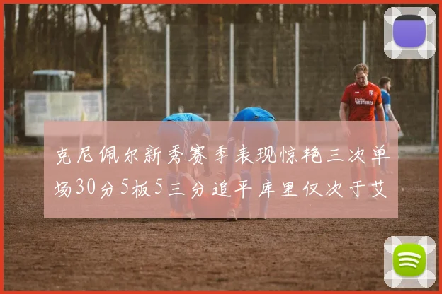 克尼佩尔新秀赛季表现惊艳三次单场30分5板5三分追平库里仅次于艾弗森