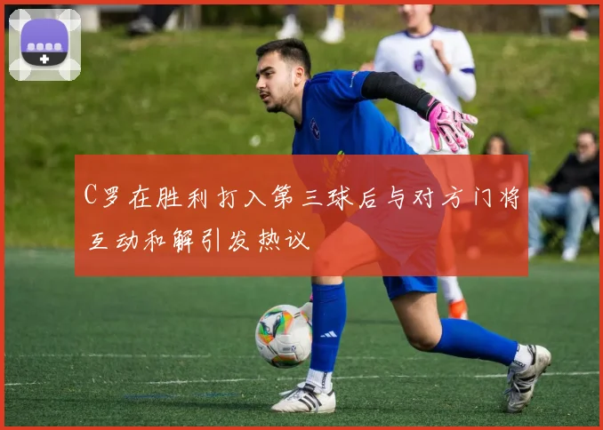 C罗在胜利打入第三球后与对方门将互动和解引发热议