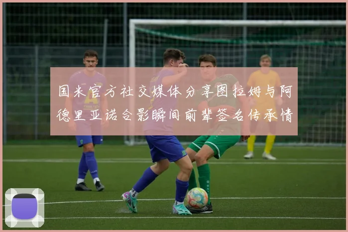 国米官方社交媒体分享图拉姆与阿德里亚诺合影瞬间前辈签名传承情怀