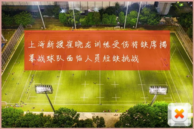 上海新援崔晓龙训练受伤将缺席揭幕战球队面临人员短缺挑战