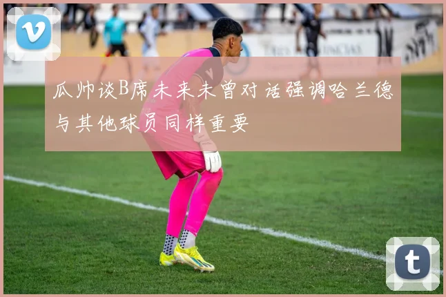 瓜帅谈B席未来未曾对话强调哈兰德与其他球员同样重要