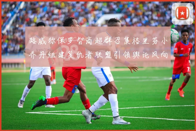 路威称保罗智商超群召集格里芬小乔丹组建复仇者联盟引领舆论风向