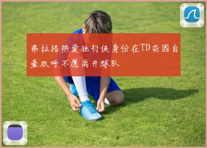 弗拉格热爱独行侠身份在TD花园自豪欢呼不愿离开球队