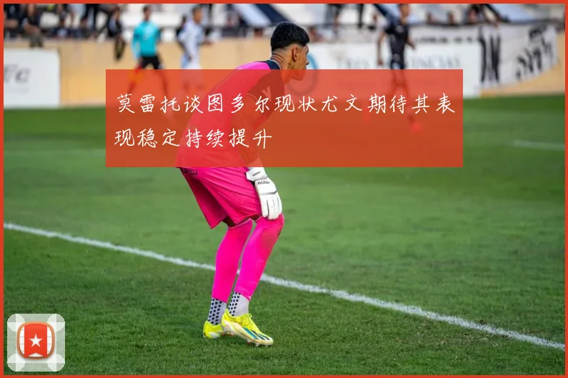 莫雷托谈图多尔现状尤文期待其表现稳定持续提升