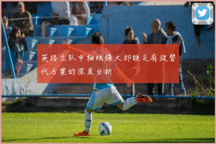 英格兰队中轴线强大却缺乏有效替代方案的深度分析