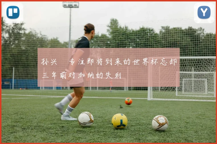 孙兴慜专注即将到来的世界杯忘却三年前对加纳的失利