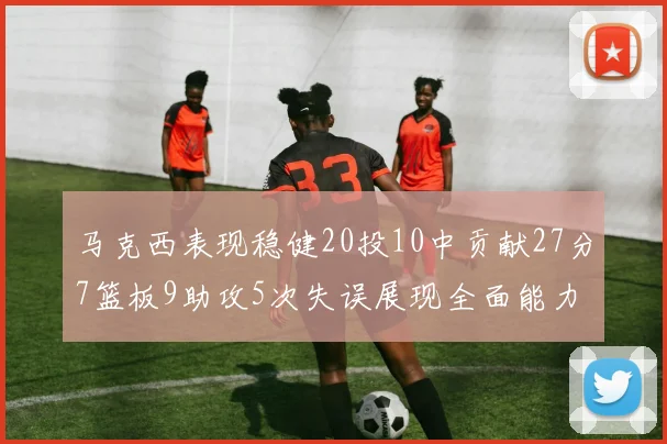 马克西表现稳健20投10中贡献27分7篮板9助攻5次失误展现全面能力