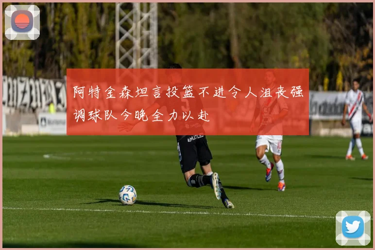 阿特金森坦言投篮不进令人沮丧强调球队今晚全力以赴